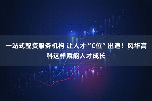 一站式配资服务机构 让人才“C位”出道！风华高科这样赋能人才成长