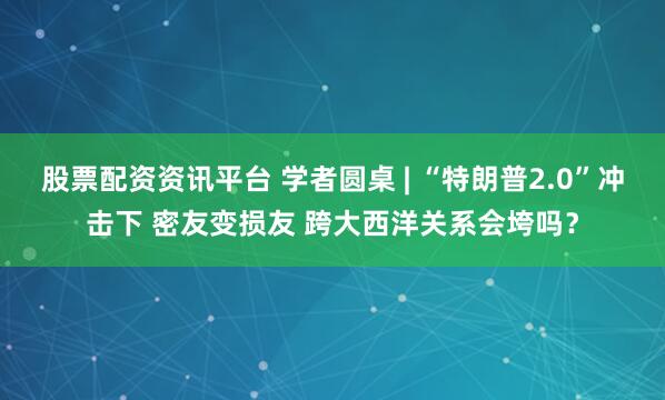 股票配资资讯平台 学者圆桌 | “特朗普2.0”冲击下 密友变损友 跨大西洋关系会垮吗？