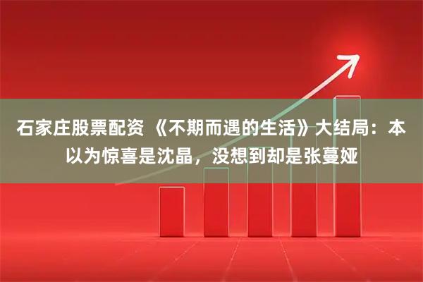 石家庄股票配资 《不期而遇的生活》大结局：本以为惊喜是沈晶，没想到却是张蔓娅