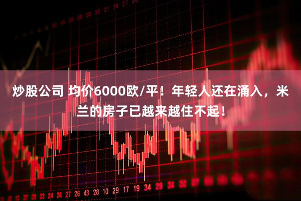 炒股公司 均价6000欧/平！年轻人还在涌入，米兰的房子已越来越住不起！