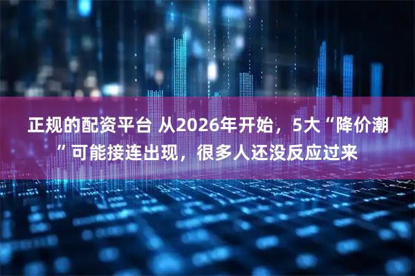 正规的配资平台 从2026年开始，5大“降价潮”可能接连出现，很多人还没反应过来