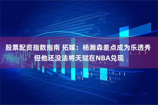 股票配资指数指南 拓媒：杨瀚森差点成为乐透秀 但他还没法将天赋在NBA兑现