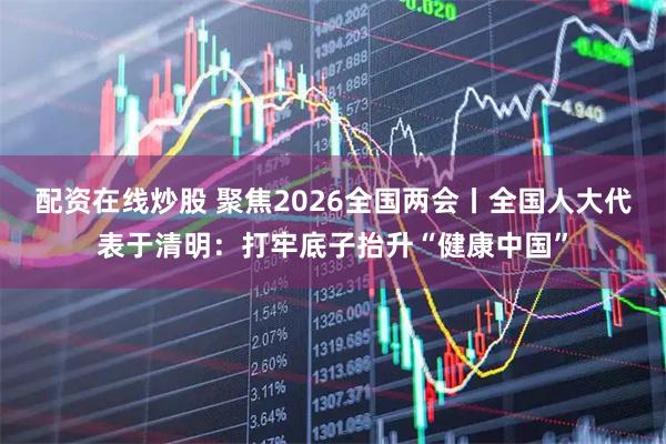 配资在线炒股 聚焦2026全国两会丨全国人大代表于清明：打牢底子抬升“健康中国”